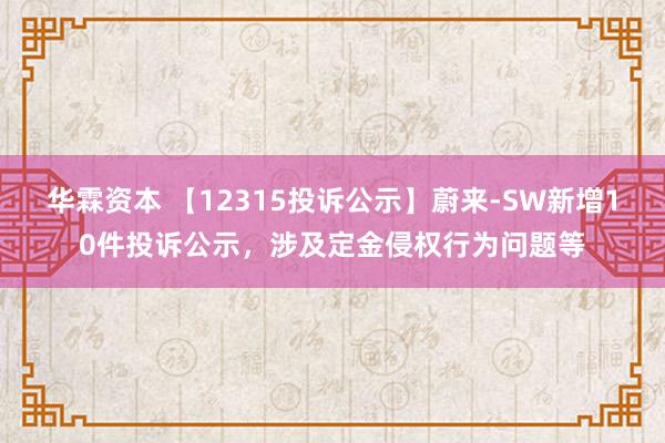 华霖资本 【12315投诉公示】蔚来-SW新增10件投诉公示，涉及定金侵权行为问题等