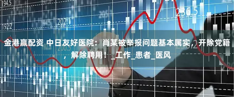 金港赢配资 中日友好医院：肖某被举报问题基本属实，开除党籍，解除聘用！_工作_患者_医风