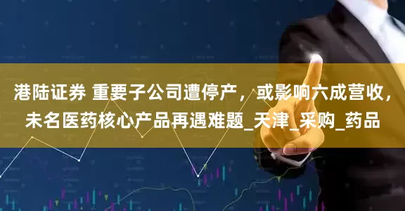 港陆证券 重要子公司遭停产，或影响六成营收，未名医药核心产品再遇难题_天津_采购_药品