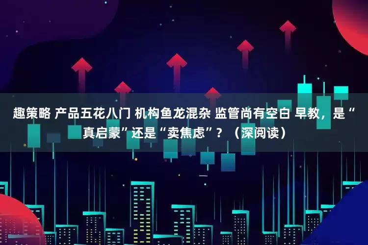 趣策略 产品五花八门 机构鱼龙混杂 监管尚有空白 早教，是“真启蒙”还是“卖焦虑”？（深阅读）