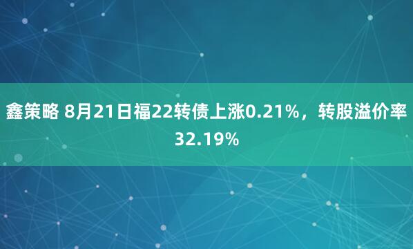 鑫策略 8月21日福22转债上涨0.21%，转股溢价率32.19%