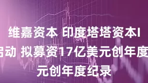 维嘉资本 印度塔塔资本IPO启动 拟募资17亿美元创年度纪录