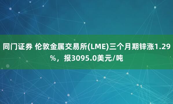 同门证券 伦敦金属交易所(LME)三个月期锌涨1.29%，报3095.0美元/吨