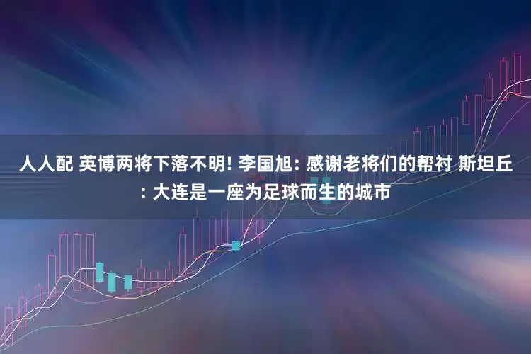 人人配 英博两将下落不明! 李国旭: 感谢老将们的帮衬 斯坦丘: 大连是一座为足球而生的城市