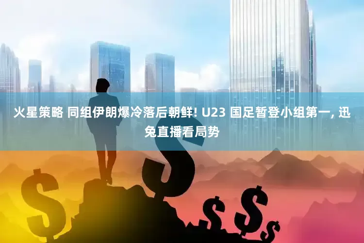火星策略 同组伊朗爆冷落后朝鲜! U23 国足暂登小组第一, 迅兔直播看局势